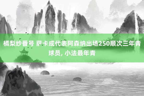 橘梨纱番号 萨卡成代表阿森纳出场250顺次三年青球员， 小法最年青