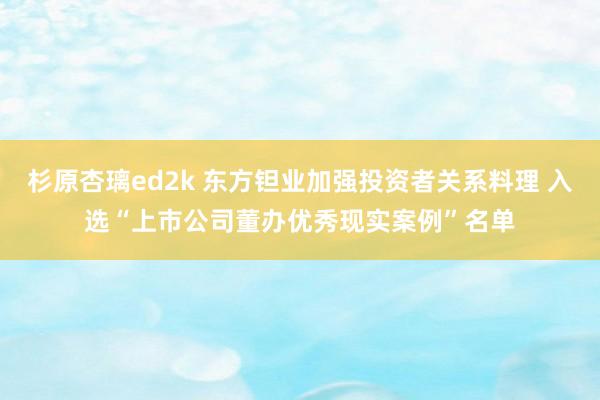 杉原杏璃ed2k 东方钽业加强投资者关系料理 入选“上市公司董办优秀现实案例”名单