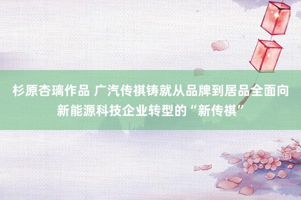 杉原杏璃作品 广汽传祺铸就从品牌到居品全面向新能源科技企业转型的“新传祺”