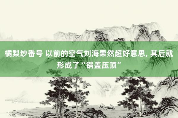 橘梨纱番号 以前的空气刘海果然超好意思， 其后就形成了“锅盖压顶”