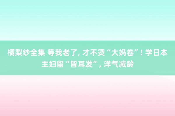 橘梨纱全集 等我老了， 才不烫“大妈卷”! 学日本主妇留“皆耳发”， 洋气减龄