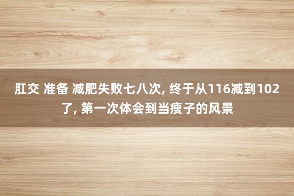 肛交 准备 减肥失败七八次， 终于从116减到102了， 第一次体会到当瘦子的风景