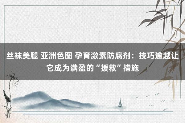 丝袜美腿 亚洲色图 孕育激素防腐剂：技巧逾越让它成为满盈的“援救”措施