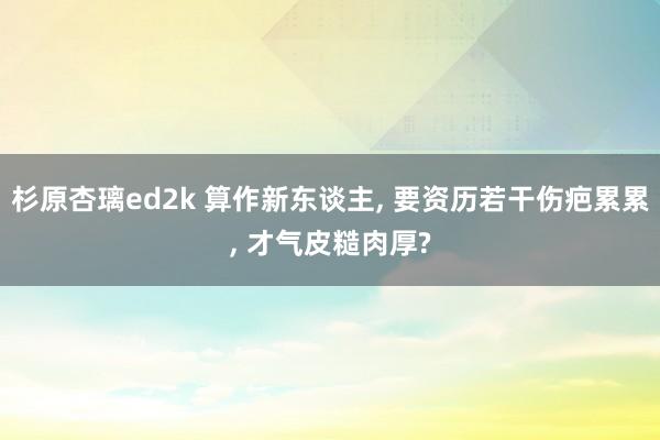 杉原杏璃ed2k 算作新东谈主， 要资历若干伤疤累累， 才气皮糙肉厚?