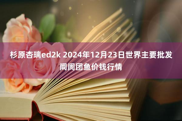 杉原杏璃ed2k 2024年12月23日世界主要批发阛阓团鱼价钱行情