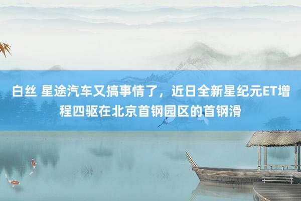 白丝 星途汽车又搞事情了，近日全新星纪元ET增程四驱在北京首钢园区的首钢滑