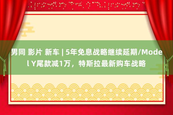 男同 影片 新车 | 5年免息战略继续延期/Model Y尾款减1万，特斯拉最新购车战略