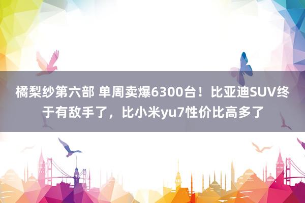 橘梨纱第六部 单周卖爆6300台！比亚迪SUV终于有敌手了，比小米yu7性价比高多了