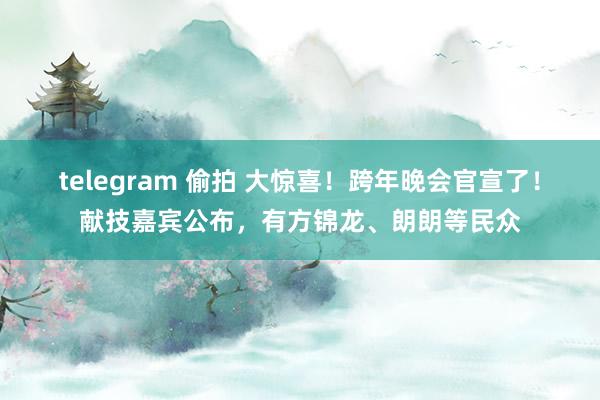 telegram 偷拍 大惊喜！跨年晚会官宣了！献技嘉宾公布，有方锦龙、朗朗等民众