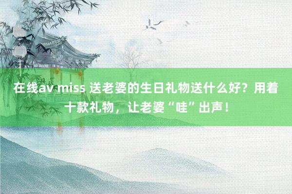 在线av miss 送老婆的生日礼物送什么好？用着十款礼物，让老婆“哇”出声！