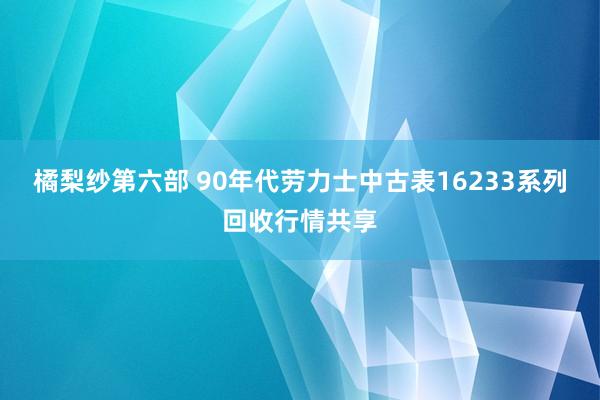 橘梨纱第六部 90年代劳力士中古表16233系列回收行情共享