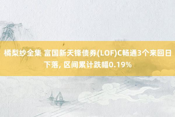 橘梨纱全集 富国新天锋债券(LOF)C畅通3个来回日下落， 区间累计跌幅0.19%