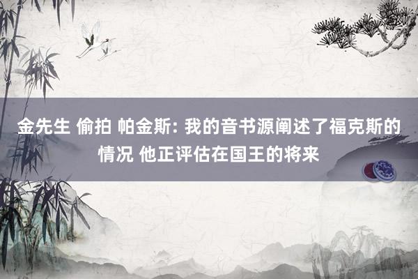 金先生 偷拍 帕金斯: 我的音书源阐述了福克斯的情况 他正评估在国王的将来