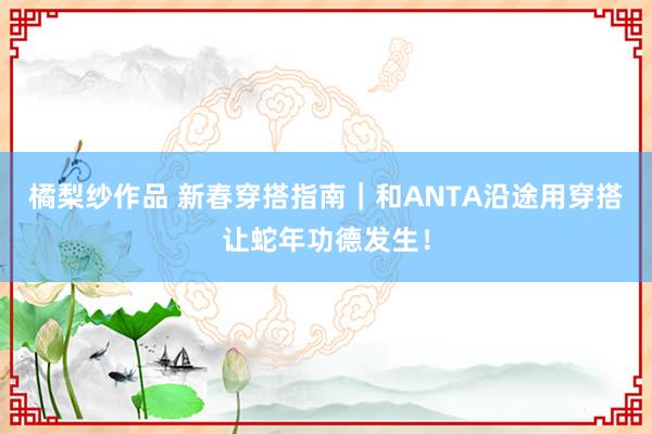 橘梨纱作品 新春穿搭指南｜和ANTA沿途用穿搭让蛇年功德发生！