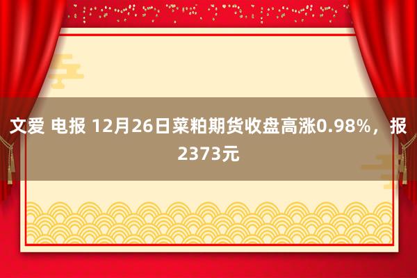 文爱 电报 12月26日菜粕期货收盘高涨0.98%，报2373元