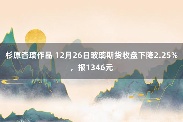 杉原杏璃作品 12月26日玻璃期货收盘下降2.25%，报1346元