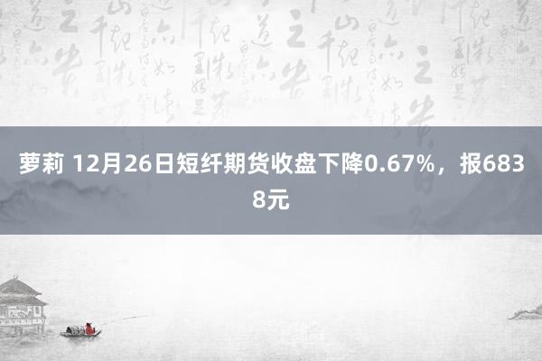 萝莉 12月26日短纤期货收盘下降0.67%，报6838元