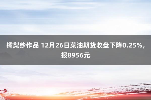 橘梨纱作品 12月26日菜油期货收盘下降0.25%，报8956元