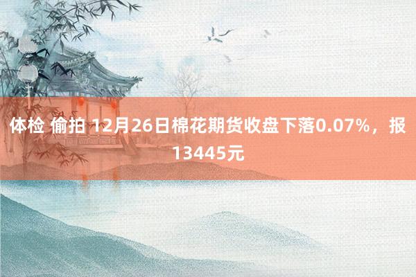 体检 偷拍 12月26日棉花期货收盘下落0.07%，报13445元