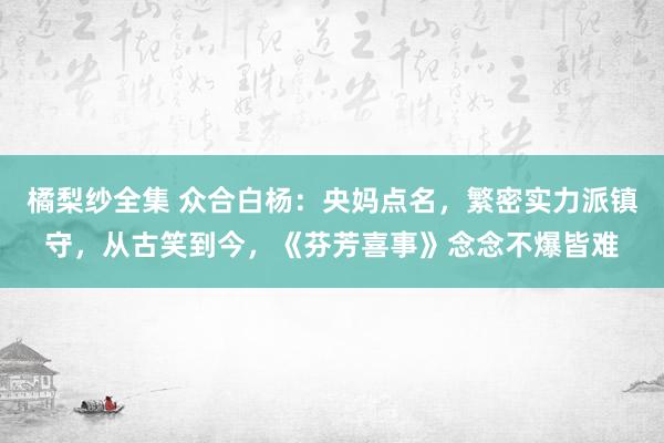 橘梨纱全集 众合白杨：央妈点名，繁密实力派镇守，从古笑到今，《芬芳喜事》念念不爆皆难