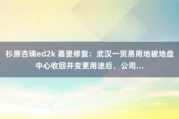 杉原杏璃ed2k 嘉里修复：武汉一贸易用地被地盘中心收回并变更用途后，公司...