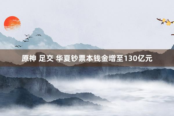 原神 足交 华夏钞票本钱金增至130亿元