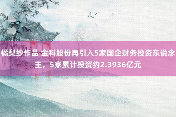 橘梨纱作品 金科股份再引入5家国企财务投资东说念主，5家累计投资约2.3936亿元