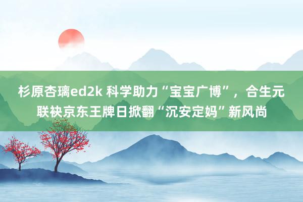 杉原杏璃ed2k 科学助力“宝宝广博”，合生元联袂京东王牌日掀翻“沉安定妈”新风尚