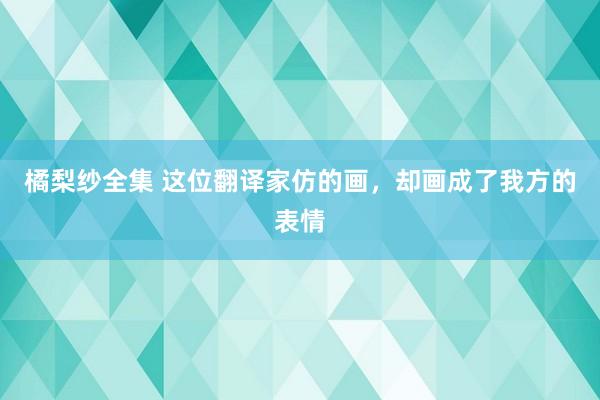 橘梨纱全集 这位翻译家仿的画，却画成了我方的表情