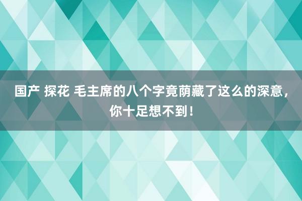 国产 探花 毛主席的八个字竟荫藏了这么的深意，你十足想不到！