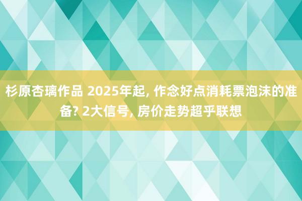 杉原杏璃作品 2025年起， 作念好点消耗票泡沫的准备? 2大信号， 房价走势超乎联想