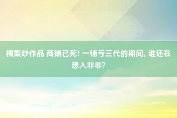 橘梨纱作品 商铺已死! 一铺亏三代的期间， 谁还在想入非非?