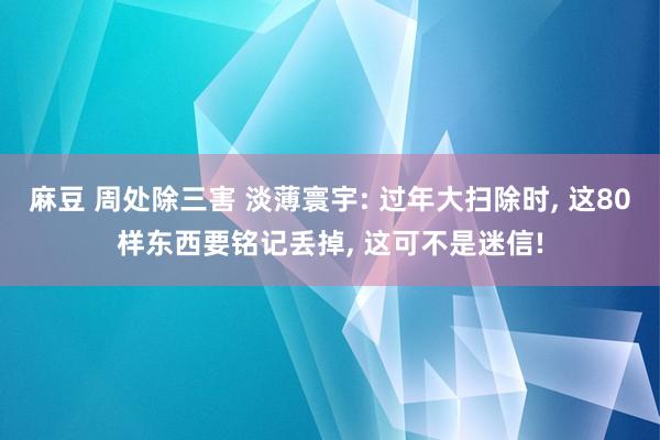 麻豆 周处除三害 淡薄寰宇: 过年大扫除时， 这80样东西要铭记丢掉， 这可不是迷信!