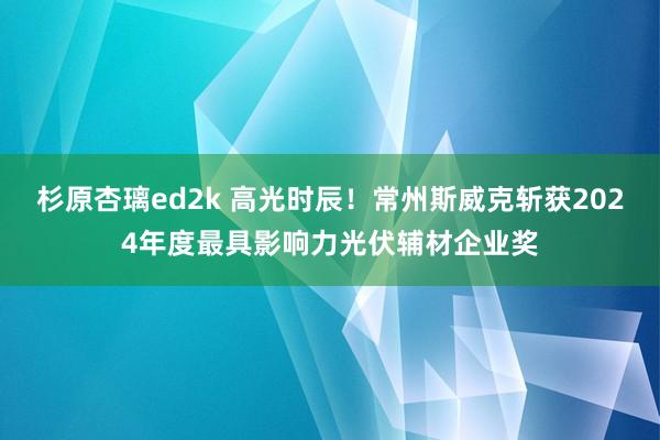 杉原杏璃ed2k 高光时辰！常州斯威克斩获2024年度最具影响力光伏辅材企业奖