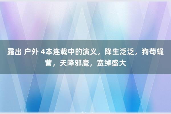 露出 户外 4本连载中的演义，降生泛泛，狗苟蝇营，天降邪魔，宽绰盛大