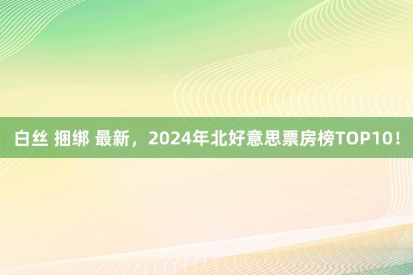 白丝 捆绑 最新，2024年北好意思票房榜TOP10！