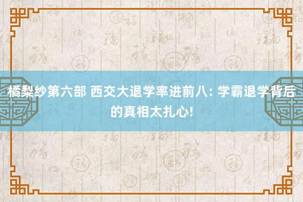 橘梨纱第六部 西交大退学率进前八: 学霸退学背后的真相太扎心!