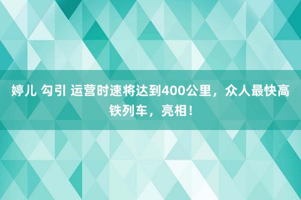 婷儿 勾引 运营时速将达到400公里，众人最快高铁列车，亮相！