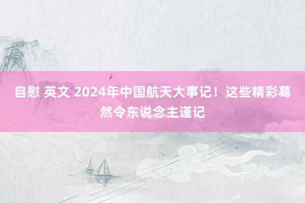 自慰 英文 2024年中国航天大事记！这些精彩蓦然令东说念主谨记