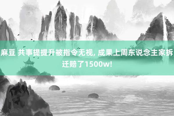 麻豆 共事提提升被指令无视， 成果上周东说念主家拆迁赔了1500w!