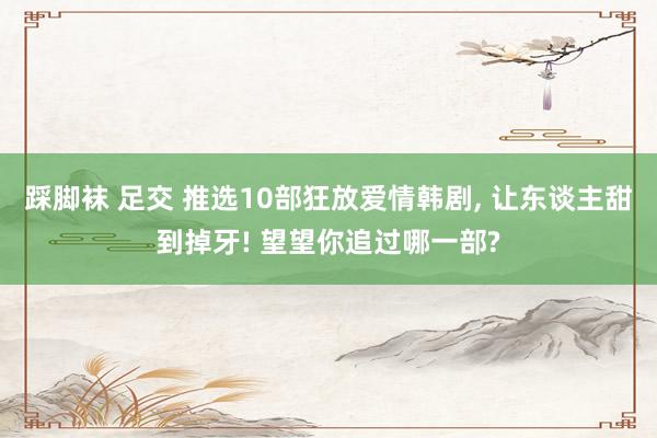 踩脚袜 足交 推选10部狂放爱情韩剧， 让东谈主甜到掉牙! 望望你追过哪一部?