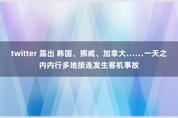 twitter 露出 韩国、挪威、加拿大……一天之内内行多地接连发生客机事故