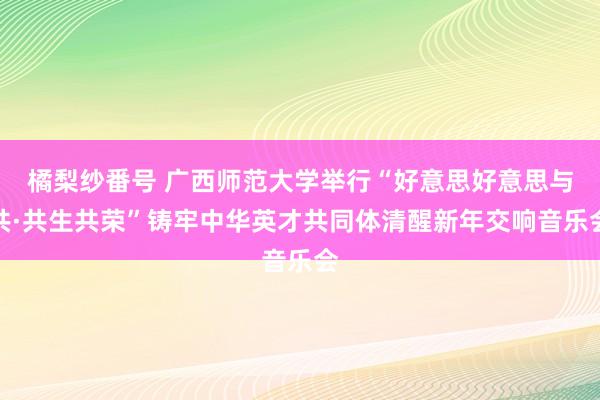 橘梨纱番号 广西师范大学举行“好意思好意思与共·共生共荣”铸牢中华英才共同体清醒新年交响音乐会