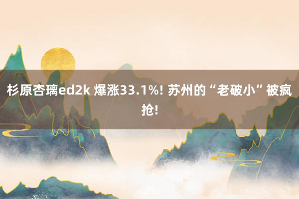 杉原杏璃ed2k 爆涨33.1%! 苏州的“老破小”被疯抢!