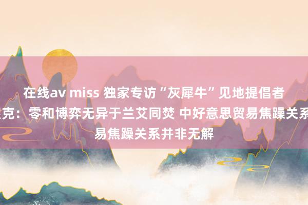 在线av miss 独家专访“灰犀牛”见地提倡者米歇尔·渥克：零和博弈无异于兰艾同焚 中好意思贸易焦躁关系并非无解