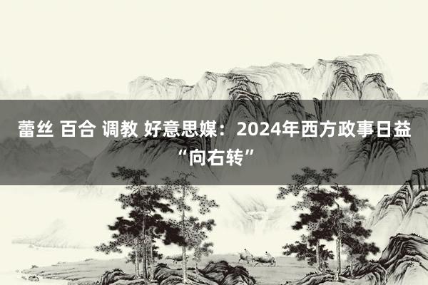 蕾丝 百合 调教 好意思媒：2024年西方政事日益“向右转”