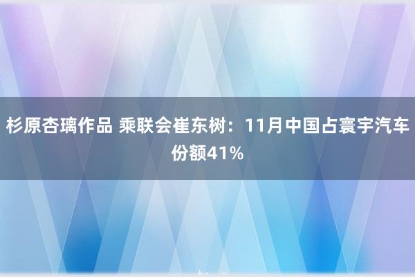 杉原杏璃作品 乘联会崔东树：11月中国占寰宇汽车份额41%