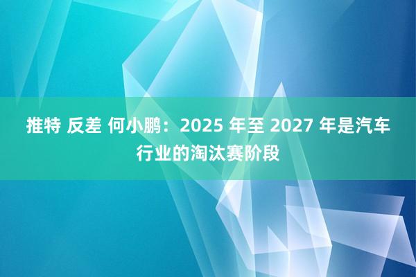 推特 反差 何小鹏：2025 年至 2027 年是汽车行业的淘汰赛阶段