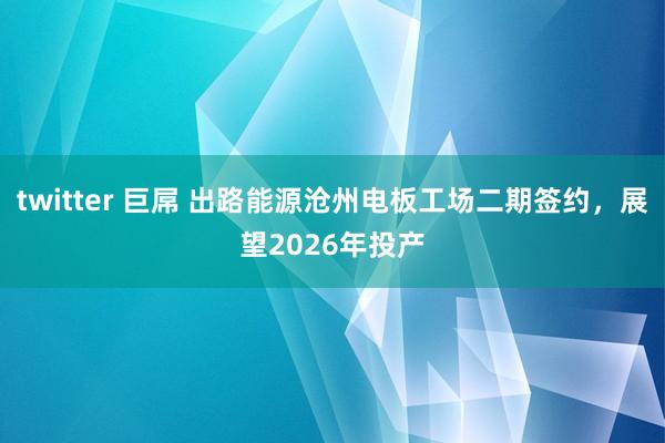 twitter 巨屌 出路能源沧州电板工场二期签约，展望2026年投产