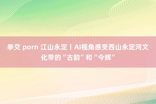 拳交 porn 江山永定丨AI视角感受西山永定河文化带的“古韵”和“今辉”